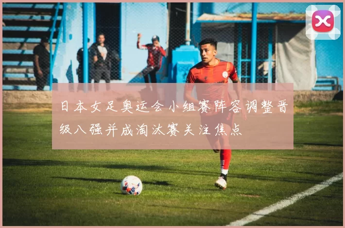日本女足奥运会小组赛阵容调整晋级八强并成淘汰赛关注焦点