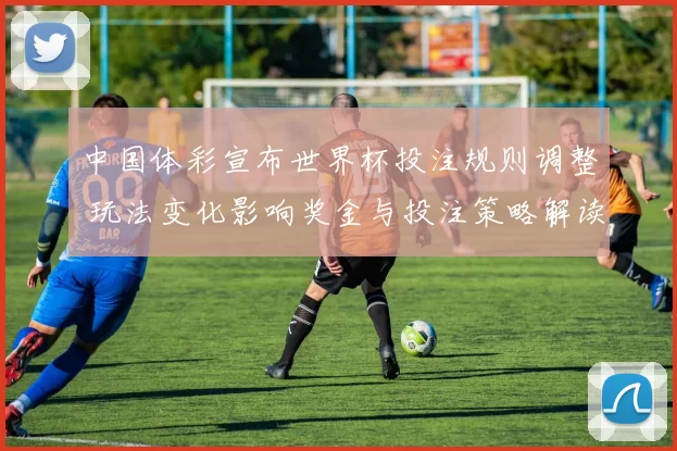 中国体彩宣布世界杯投注规则调整 玩法变化影响奖金与投注策略解读