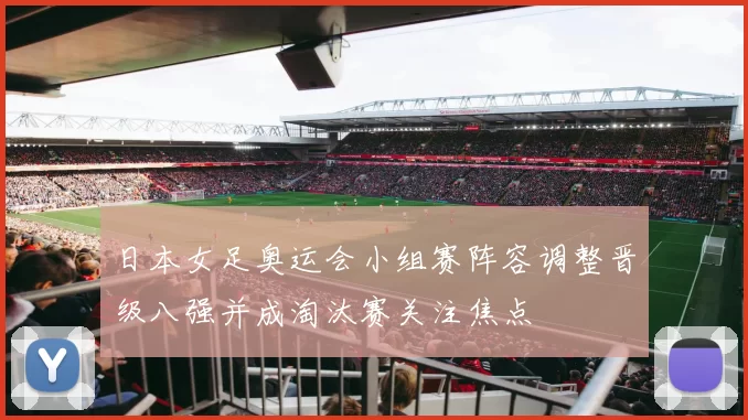 日本女足奥运会小组赛阵容调整晋级八强并成淘汰赛关注焦点