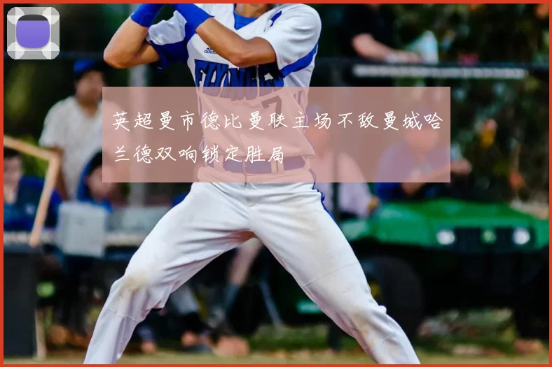 英超曼市德比曼联主场不敌曼城哈兰德双响锁定胜局