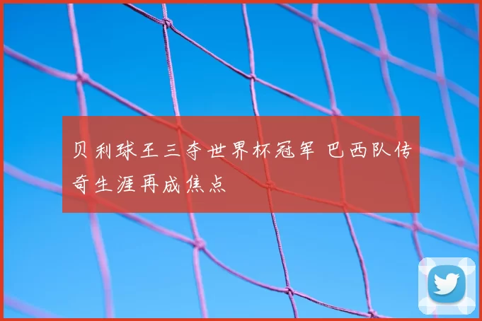 贝利球王三夺世界杯冠军 巴西队传奇生涯再成焦点