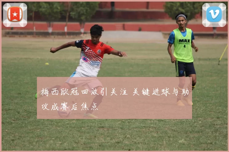 梅西欧冠回放引关注 关键进球与助攻成赛后焦点