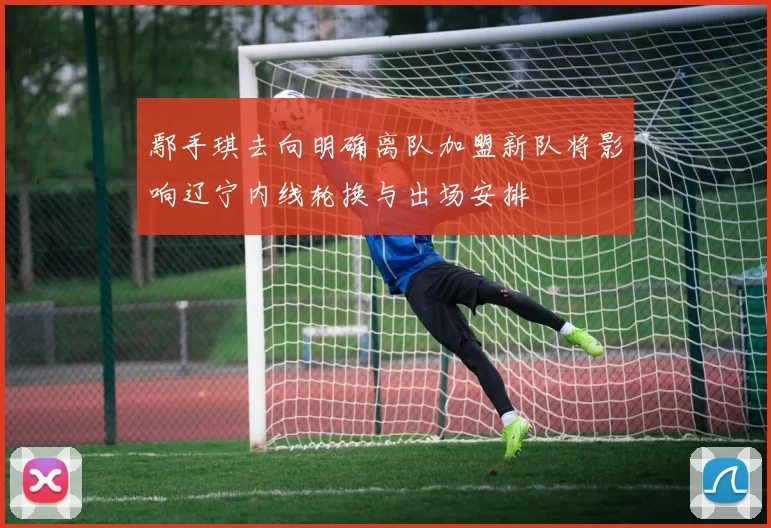 鄢手琪去向明确离队加盟新队将影响辽宁内线轮换与出场安排