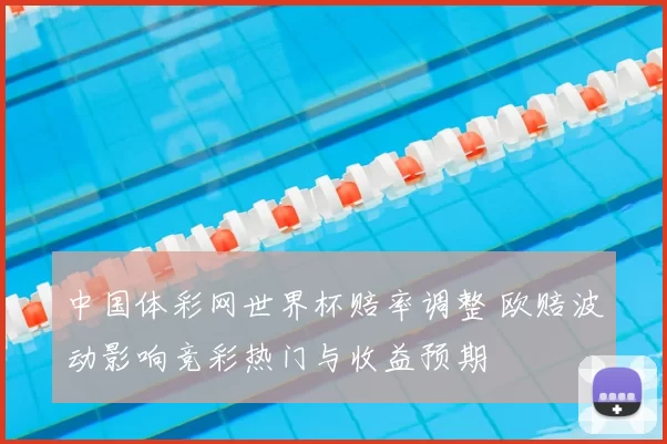 中国体彩网世界杯赔率调整 欧赔波动影响竞彩热门与收益预期