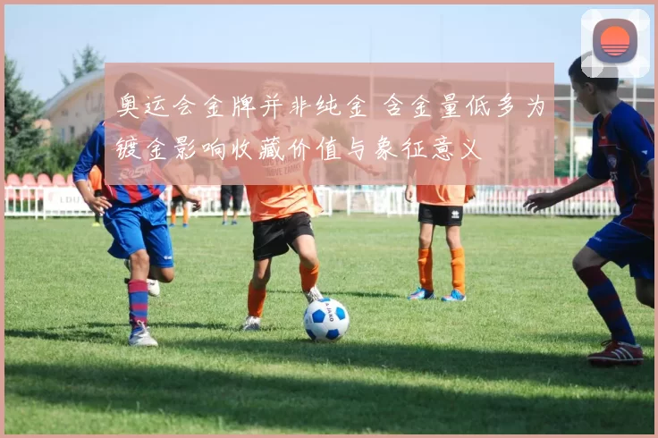 奥运会金牌并非纯金 含金量低多为镀金影响收藏价值与象征意义