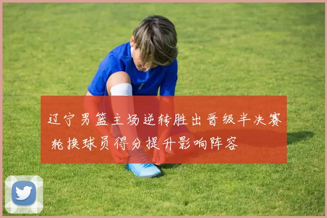 辽宁男篮主场逆转胜出晋级半决赛 轮换球员得分提升影响阵容