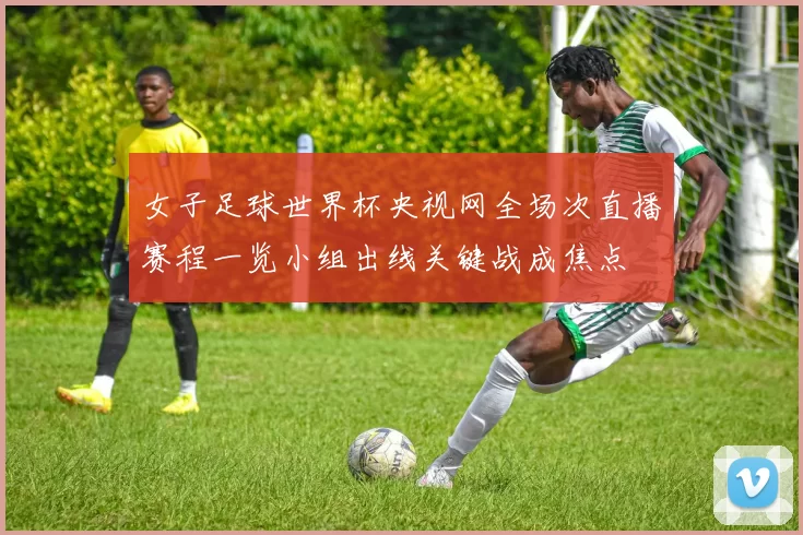 女子足球世界杯央视网全场次直播赛程一览小组出线关键战成焦点