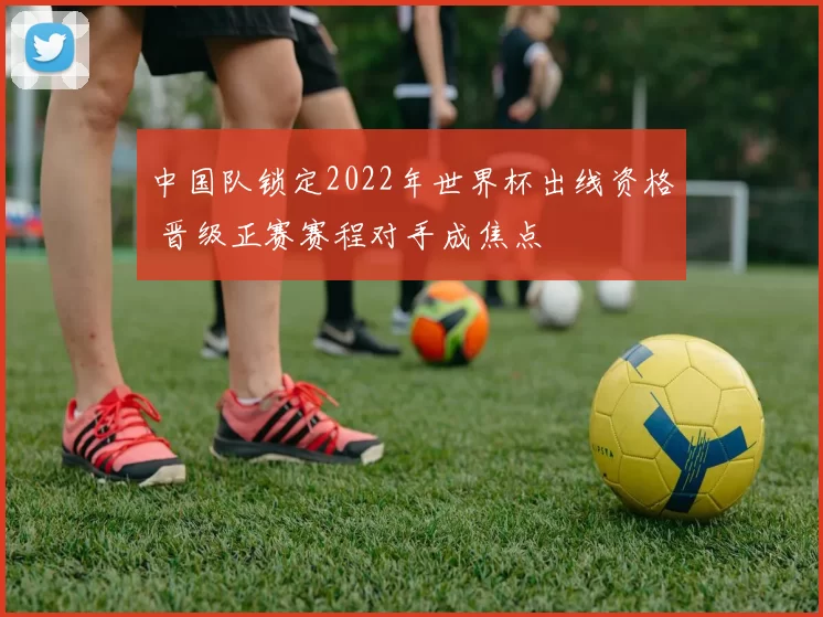 中国队锁定2022年世界杯出线资格 晋级正赛赛程对手成焦点