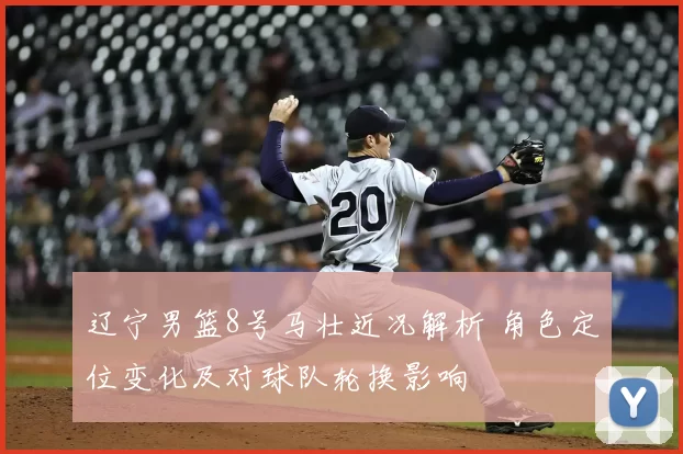 辽宁男篮8号马壮近况解析 角色定位变化及对球队轮换影响