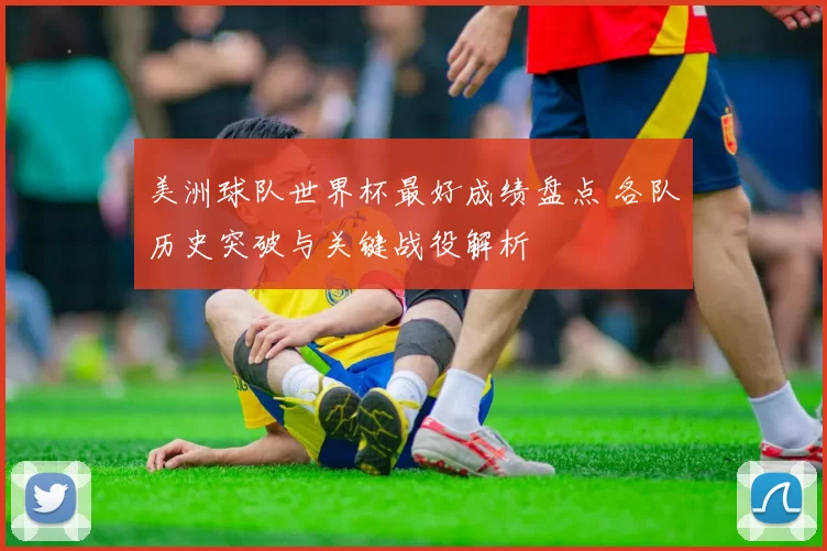 美洲球队世界杯最好成绩盘点 各队历史突破与关键战役解析