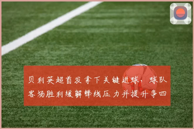 贝利英超首发拿下关键进球，球队客场胜利缓解锋线压力并提升争四希望