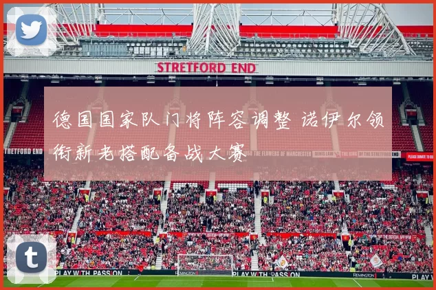 德国国家队门将阵容调整 诺伊尔领衔新老搭配备战大赛