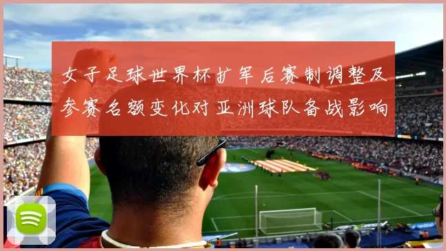 女子足球世界杯扩军后赛制调整及参赛名额变化对亚洲球队备战影响