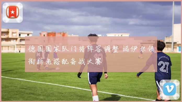 德国国家队门将阵容调整 诺伊尔领衔新老搭配备战大赛