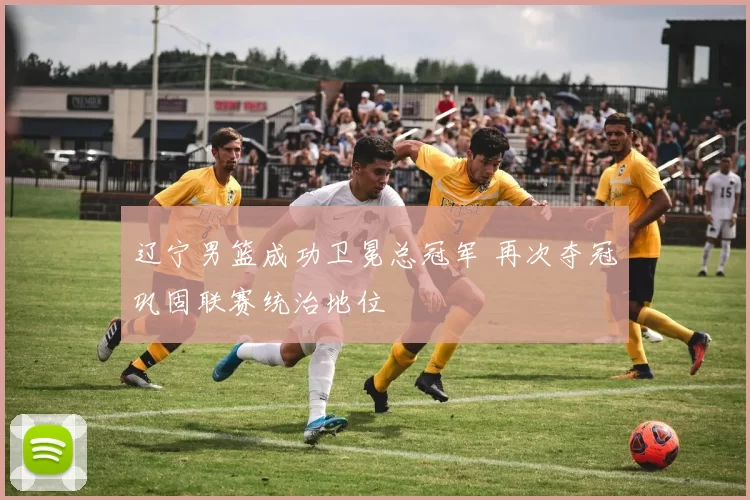 辽宁男篮成功卫冕总冠军 再次夺冠巩固联赛统治地位