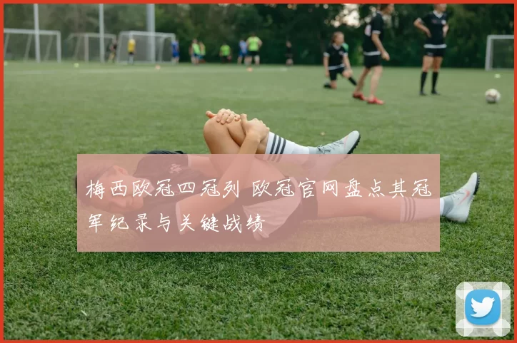 梅西欧冠四冠列 欧冠官网盘点其冠军纪录与关键战绩