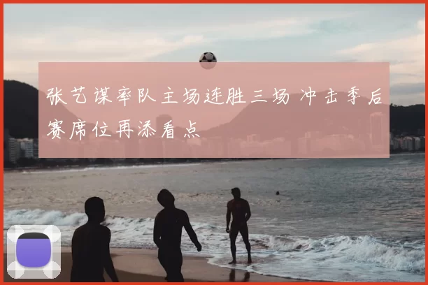 张艺谋率队主场连胜三场 冲击季后赛席位再添看点