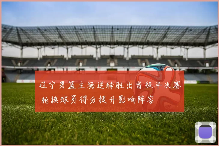 辽宁男篮主场逆转胜出晋级半决赛 轮换球员得分提升影响阵容