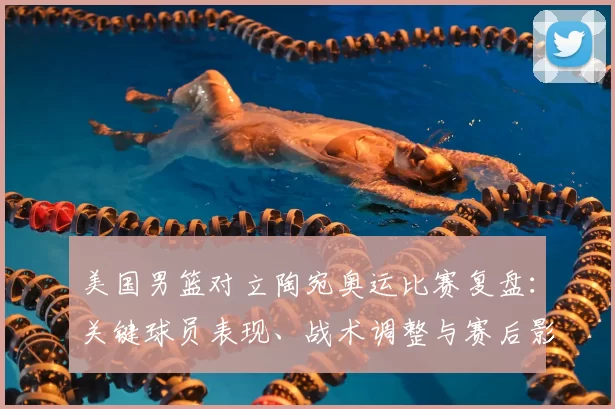 美国男篮对立陶宛奥运比赛复盘:关键球员表现、战术调整与赛后影响